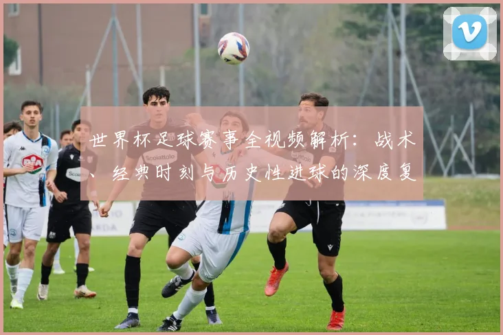 世界杯足球赛事全视频解析：战术、经典时刻与历史性进球的深度复盘