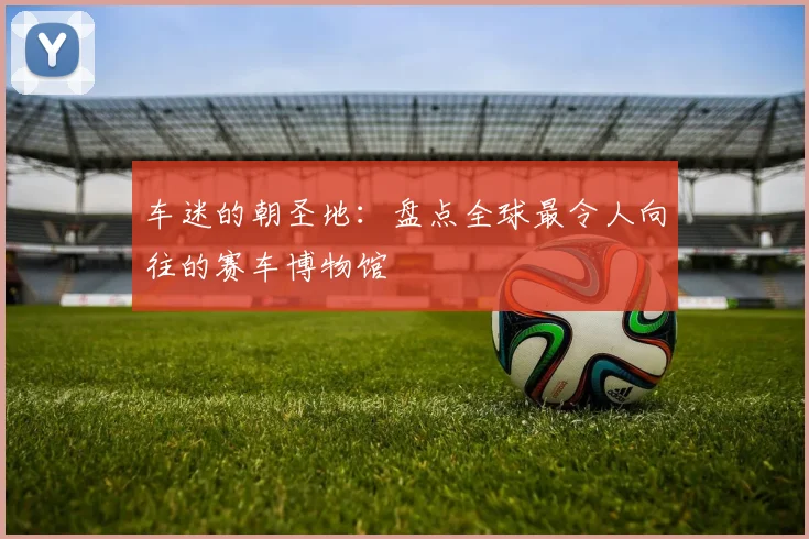 车迷的朝圣地:盘点全球最令人向往的赛车博物馆