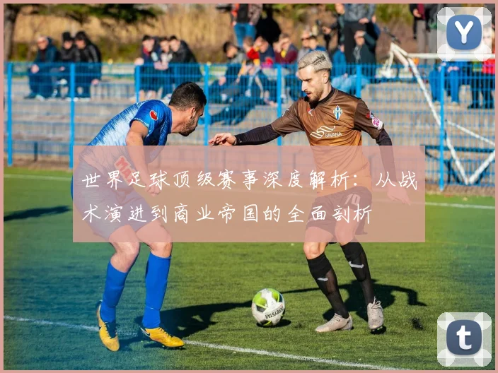 世界足球顶级赛事深度解析:从战术演进到商业帝国的全面剖析