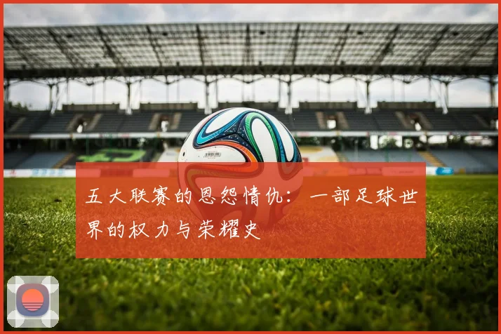 五大联赛的恩怨情仇:一部足球世界的权力与荣耀史