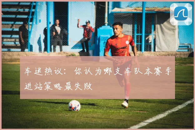 车迷热议:你认为哪支车队本赛季进站策略最失败