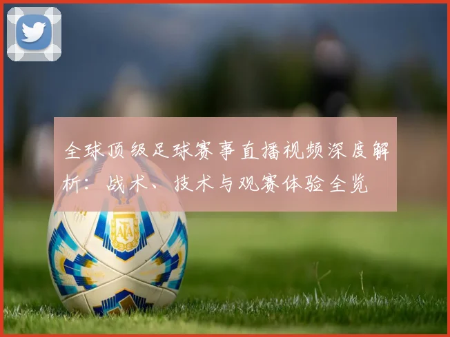 全球顶级足球赛事直播视频深度解析:战术、技术与观赛体验全览