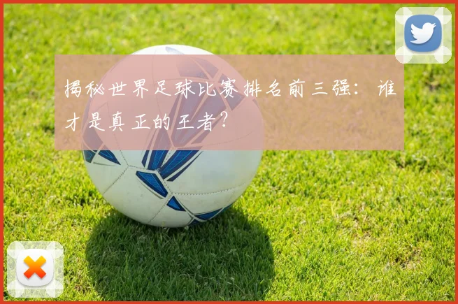 揭秘世界足球比赛排名前三强:谁才是真正的王者?